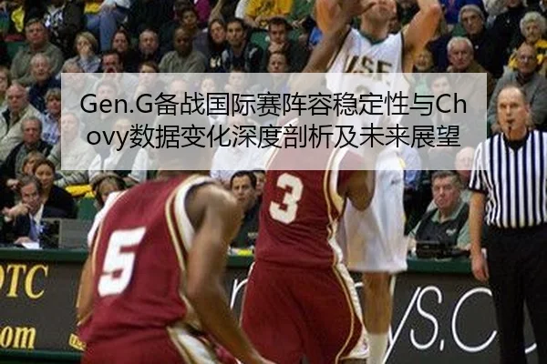 Gen.G备战国际赛阵容稳定性与Chovy数据变化深度剖析及未来展望
